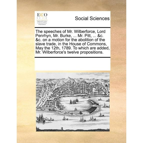 The Speeches of Mr. Wilberforce, Lord Penrhyn, Mr. Burke, ... Mr. Pitt, ... &C. &C. on a Motion for the Abolition of the Slave Trade, in the House of Commons, May the 12th, 1789. to Which Are Added, M