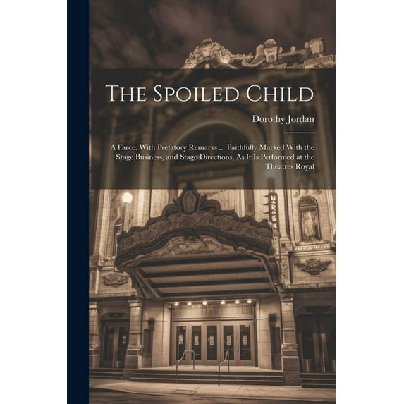 The Spoiled Child : A Farce. With Prefatory Remarks ... Faithfully Marked With the Stage Business, and Stage Directions, As It Is Performed at the Theatres Royal (Paperback)