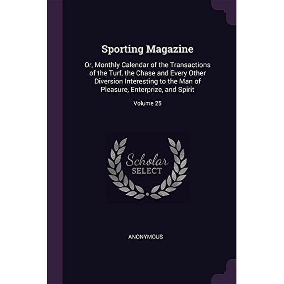 Sporting Magazine: Or, Monthly Calendar of the Transactions of the Turf, the Chase and Every Other Diversion Interesting to the Man of Pleasure, Enterprize, and Spirit; Volume 25 Paperback Anonymous