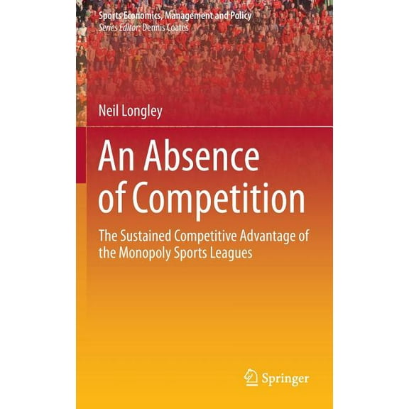Sports Economics, Management and Policy An Absence of Competition: The Sustained Competitive Advantage of the Monopoly Sports Leagues, Book 5, (Hardcover)