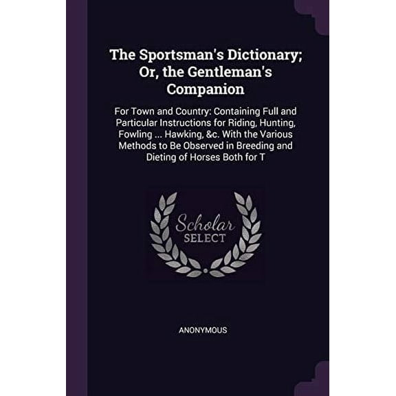 The Sportsman's Dictionary; Or, the Gentleman's Companion : For Town and Country: Containing Full and Particular Instructions for Riding, Hunting, Fowling ... Hawking, &c. With the Various Methods to Be Observed in Breeding and Dieting of Horses Both for T (Paperback)