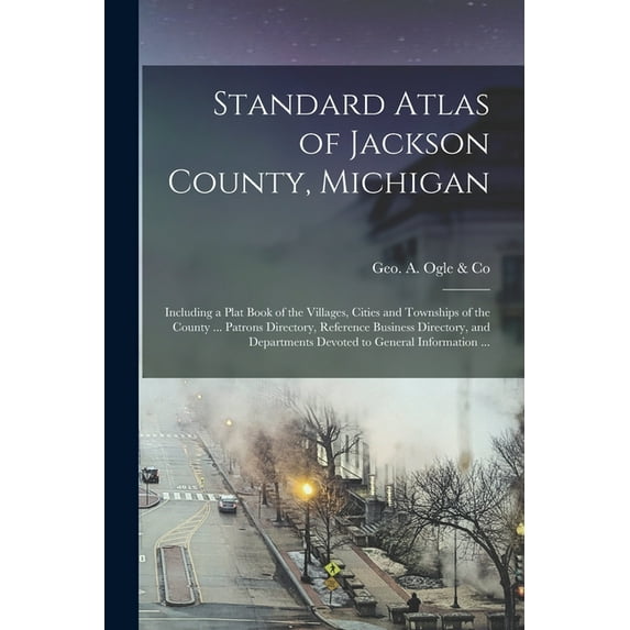 Standard Atlas of Jackson County, Michigan : Including a Plat Book of the Villages, Cities and Townships of the County ... Patrons Directory, Reference Business Directory, and Departments Devoted to General Information ... (Paperback)