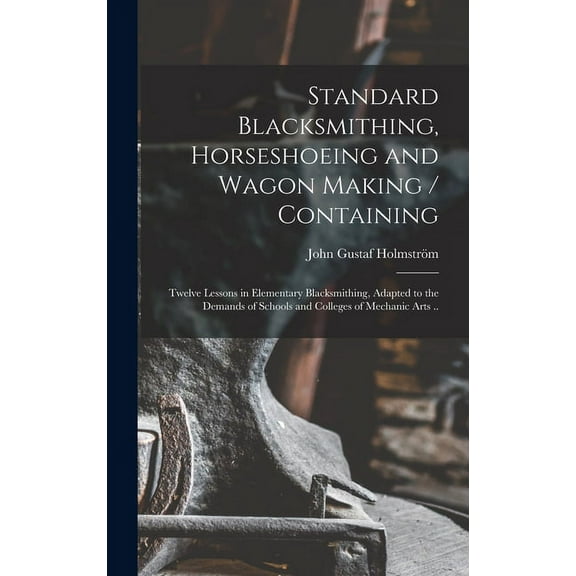 Standard Blacksmithing, Horseshoeing and Wagon Making / Containing: Twelve Lessons in Elementary Blacksmithing, Adapted to the Demands of Schools and Colleges of Mechanic Arts .. (Hardcover)