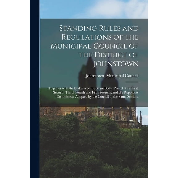 Standing Rules and Regulations of the Municipal Council of the District of Johnstown [microform]: Together With the By-laws of the Same Body, Passed at Its First, Second, Third, Fourth and Fifth Sessi
