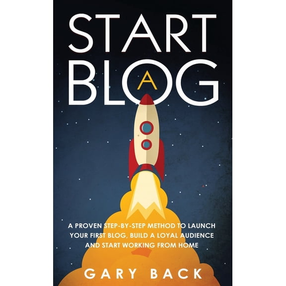 Start A Blog: A Proven Step-by-Step Method To Launch Your First Blog, Build A Loyal Audience And Start Working From Home