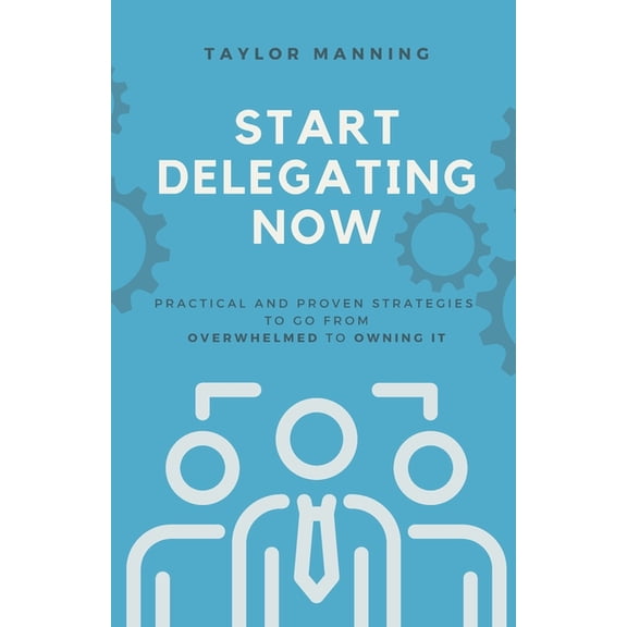 Start Delegating Now: Practical and Proven Strategies to Go from Overwhelmed to Owning It, (Paperback)