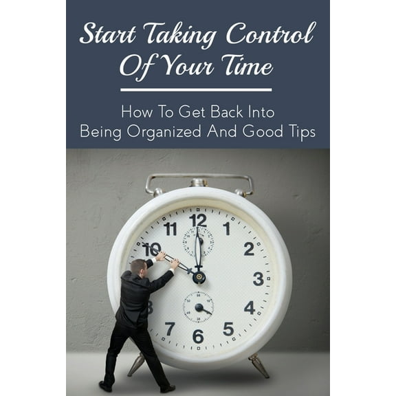 Start Taking Control Of Your Time: How To Get Back Into Being Organized And Good Tips: How To Be A Time Master (Paperback)