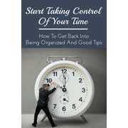 Start Taking Control Of Your Time How To Get Back Into Being Organized And Good Tips How To Be A Time Master Paperback