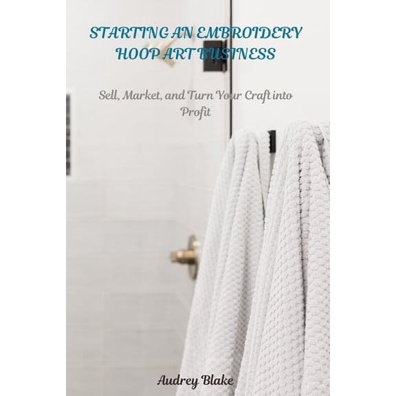 Starting an Embroidery Hoop Art Business: Sell, Maket, and Turn Your Craft into Profit, (Paperback)