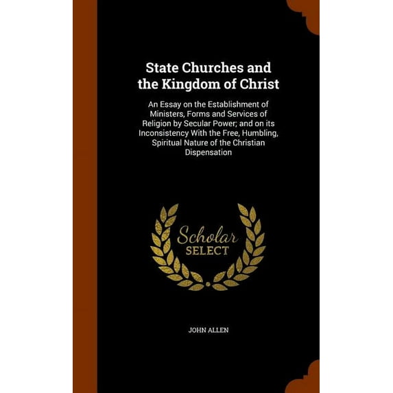 State Churches and the Kingdom of Christ: An Essay on the Establishment of Ministers, Forms and Services of Religion by Secular Power; And on Its Inconsistency with the Free, Humbling, Spiritual Natur