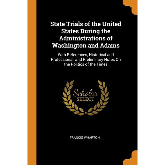 State Trials of the United States During the Administrations of Washington and Adams : With References, Historical and Professional, and Preliminary Notes on the Politics of the Times (Paperback)