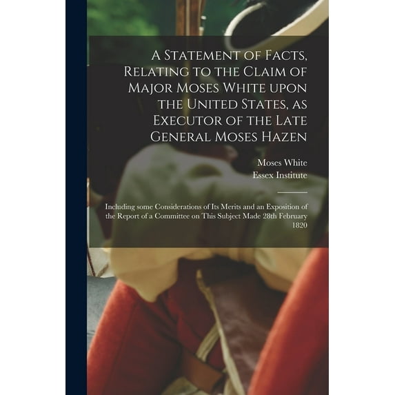 A Statement of Facts, Relating to the Claim of Major Moses White Upon the United States, as Executor of the Late General Moses Hazen : Including Some Considerations of Its Merits and an Exposition of the Report of a Committee on This Subject Made 28th... (Paperback)
