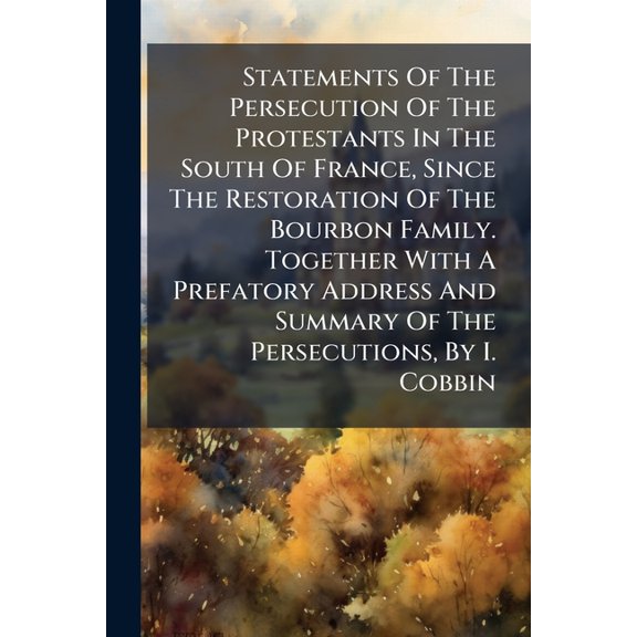 Statements Of The Persecution Of The Protestants In The South Of France, Since The Restoration Of The Bourbon Family. Together With A Prefatory Address And Summary Of The Persecutions, By I. Cobbin (Paperback)