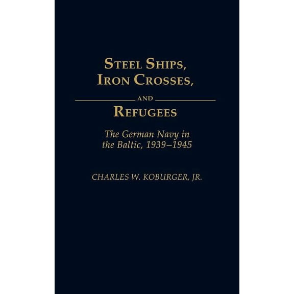Steel Ships, Iron Crosses, and Refugees: The German Navy in the Baltic, 1939-1945, (Hardcover)