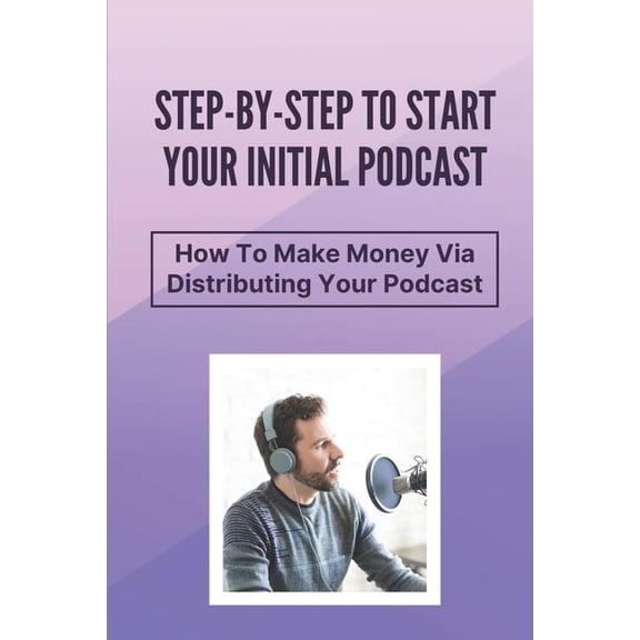 Step-By-Step To Start Your Initial Podcast: How To Make Money Via Distributing Your Podcast: Make Money Via Podcast (Paperback)
