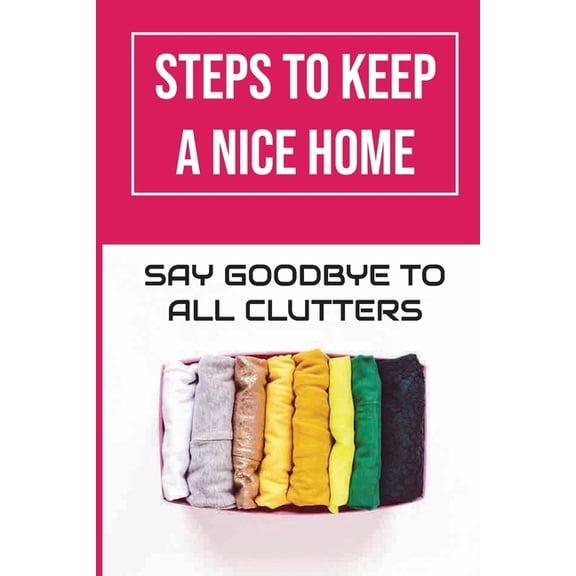 Steps To Keep A Nice Home : Say Goodbye To All Clutters: How To Declutter Your Home Fast (Paperback)