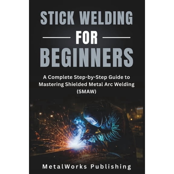 The Beginner's Welding Stick Welding for Beginners: A Complete Step-by-Step Guide to Mastering Shielded Metal Arc Welding (SMAW), Book 3, (Paperback)