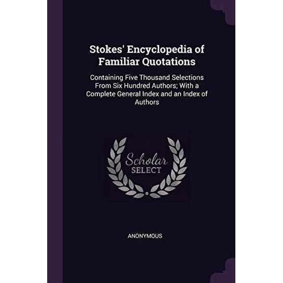 Stokes Encyclopedia of Familiar Quotations: Containing Five Thousand Selections From Six Hundred Authors; With a Complete General Index and an Index of Authors Paperback 1377650227 9781377650227 An