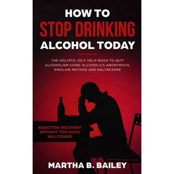 How To Stop Drinking Alcohol Today: The Holistic Self Help Book To Quit Alcoholism Using Alcoholics Anonymous, Sinclair Method and Naltrexone (Addiction Recovery Without Too Much Willpower) (Paperback