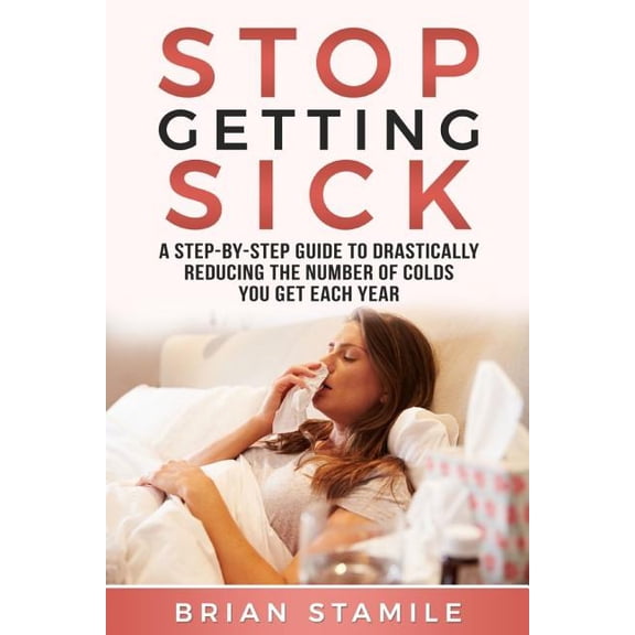 Stop Getting Sick: A Step-By-Step Guide to Drastically Reducing the Number of Colds You Get Each Year (Paperback)