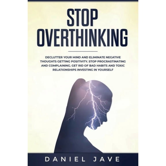 Stop Overthinking: Declutter Your Mind and Eliminate Negative Thoughts Getting Positivity; Stop Procrastinating and Complaining; Get Rid of Bad Habits and Toxic Relationships Investing in Yourself. (P
