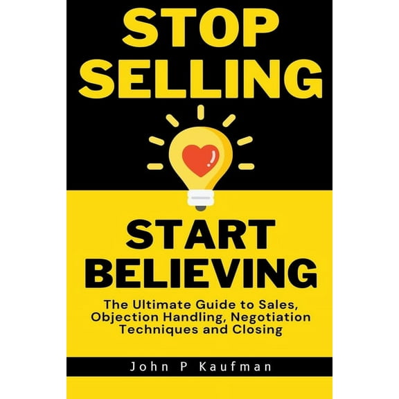 Stop Selling Start Believing: The Ultimate Guide to Sales, Objection Handling, Negotiation Techniques and Closing, (Paperback)