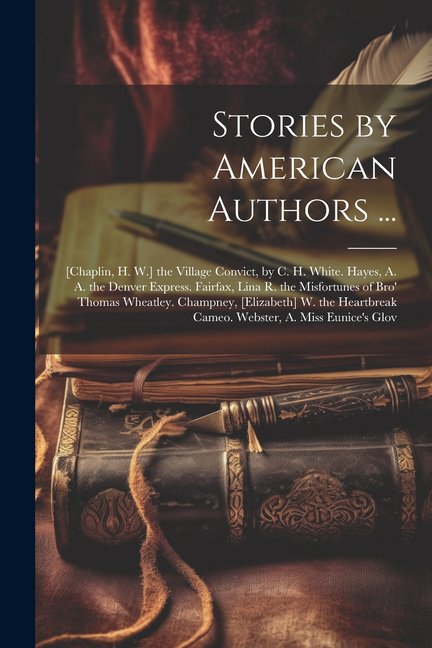 Stories by American Authors ...: [Chaplin, H. W.] the Village Convict, by C. H. White. Hayes, A. A. the Denver Express. Fairfax, Lina R. the Misfortunes of Bro' Thomas Wheatley. Champney, [Elizabeth]