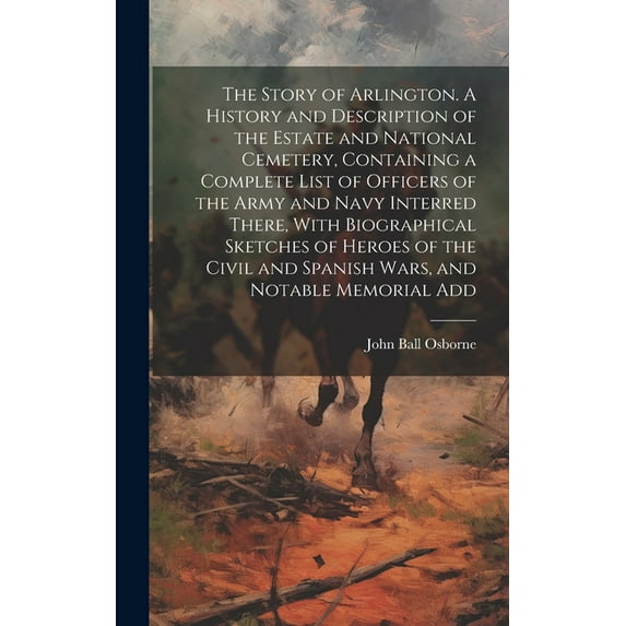 The Story of Arlington. A History and Description of the Estate and National Cemetery, Containing a Complete List of Officers of the Army and Navy Interred There, With Biographical Sketches of Heroes
