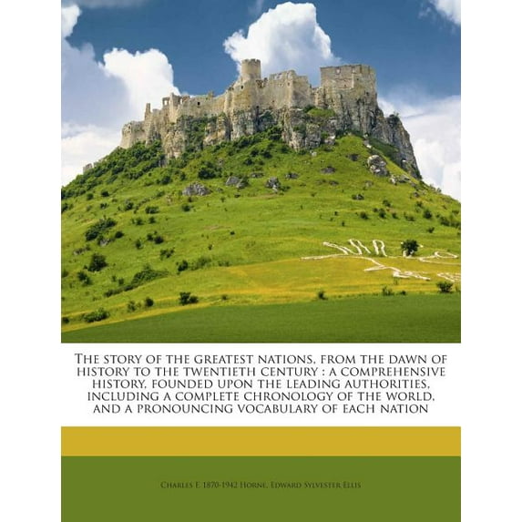 The Story of the Greatest Nations, from the Dawn of History to the Twentieth Century : A Comprehensive History, Founded Upon the Leading Authorities, Including a Complete Chronology of the World, and a Pronouncing Vocabulary of Each Nation