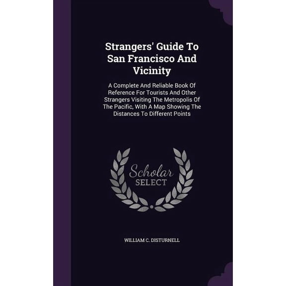 Strangers' Guide To San Francisco And Vicinity: A Complete And Reliable Book Of Reference For Tourists And Other Strangers Visiting The Metropolis Of The Pacific, With A Map Showing The Distances To D