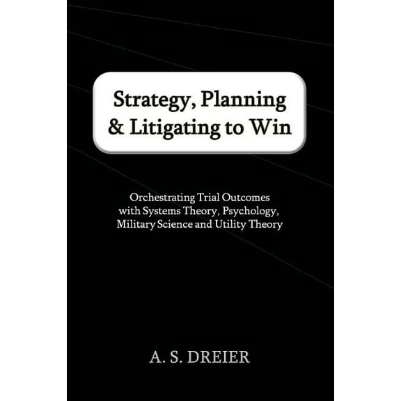 Strategy, Planning & Litigating to Win: Orchestrating Trial Outcomes with Systems Theory, Psychology, Military Science and Utility Theory