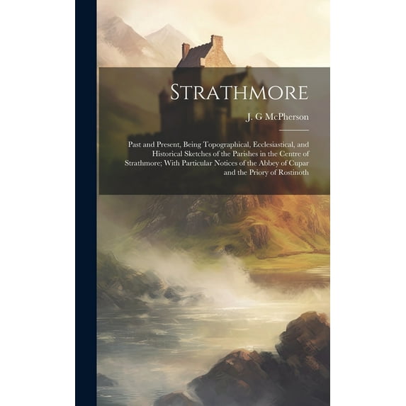 Strathmore: Past and Present, Being Topographical, Ecclesiastical, and Historical Sketches of the Parishes in the Centre of Strathmore; With Particular Notices of the Abbey of Cupar and the Priory of