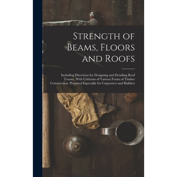 Strength of Beams, Floors and Roofs: Including Directions for Designing and Detailing Roof Trusses, With Criticism of Various Forms of Timber Construction. Prepared Especially for Carpenters and Build