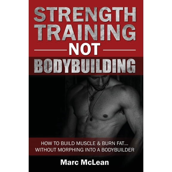Strength Training NOT Bodybuilding : How To Build Muscle And Burn Fat...Without Morphing Into A Bodybuilder