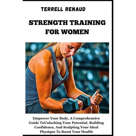 Strength Training for Women: Empower Your Body, A Comprehensive Guide To Unlocking Your Potential, Building Confidence, And Sculpting Your Ideal Physique To Boost Your Health, (Paperback)