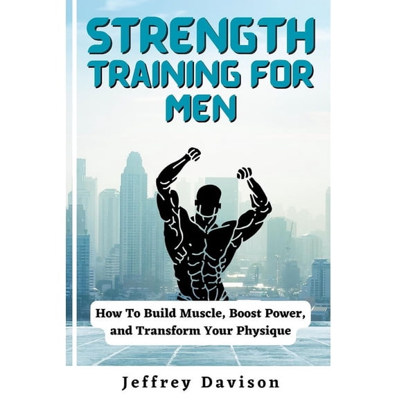 Strength Training for Men: How To Build Muscle, Boost Power, and Transform Your Physique