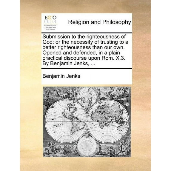 Submission to the Righteousness of God: Or the Necessity of Trusting to a Better Righteousness Than Our Own. Opened and Defended, in a Plain Practical Discourse Upon ROM. X.3. by Benjamin Jenks, ... (