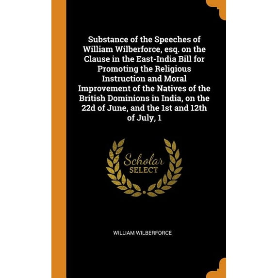 Substance of the Speeches of William Wilberforce, Esq. on the Clause in the East-India Bill for Promoting the Religious Instruction and Moral Improvement of the Natives of the British Dominions in India, on the 22d of June, and the 1st and 12th of July, 1 (Hardcover)