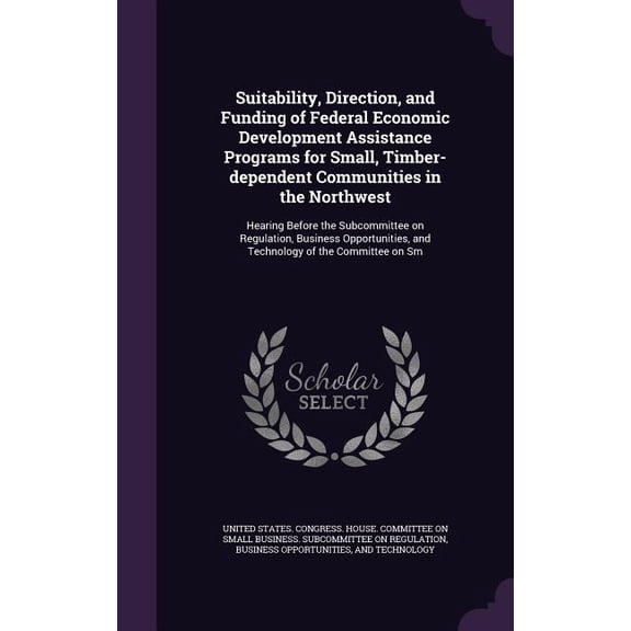 Suitability, Direction, and Funding of Federal Economic Development Assistance Programs for Small, Timber-dependent Communities in the Northwest : Hearing Before the Subcommittee on Regulation, Business Opportunities, and Technology of the Committee on Sm (Hardcover)