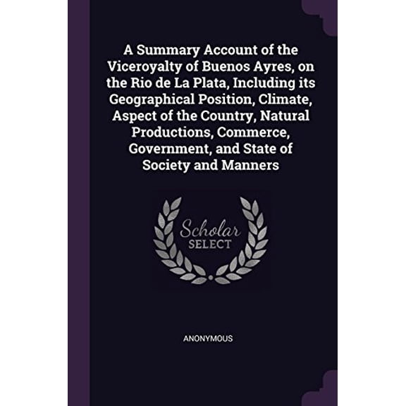 A Summary Account of the Viceroyalty of Buenos Ayres, on the Rio de La Plata, Including its Geographical Position, Climate, Aspect of the Country, . Government, and State of Society and 1378645243