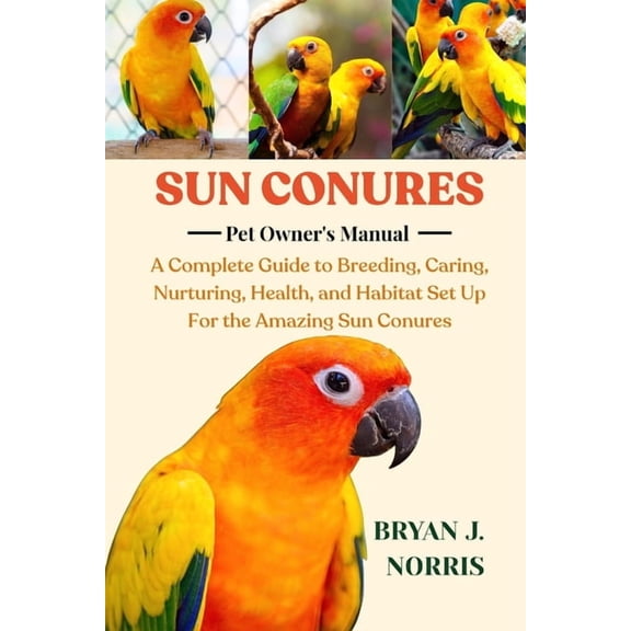 Sun Conures: A Complete Guide to Breeding, Caring, Nurturing, Health, and Habitat Set Up For the Amazing Sun Conures, (Paperback)