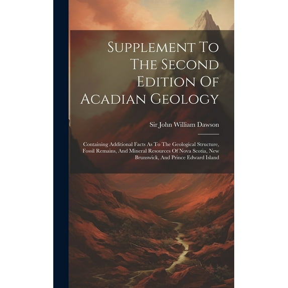 Supplement To The Second Edition Of Acadian Geology: Containing Additional Facts As To The Geological Structure, Fossil Remains, And Mineral Resources Of Nova Scotia, New Brunswick, And Prince Edward