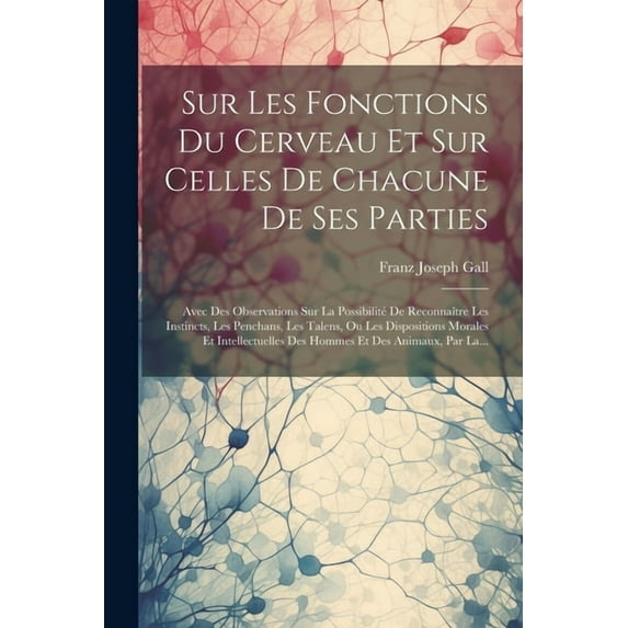 Sur Les Fonctions Du Cerveau Et Sur Celles De Chacune De Ses Parties: Avec Des Observations Sur La Possibilité De Reconnaître Les Instincts, Les Penchans, Les Talens, Ou Les Dispositions Morales Et In