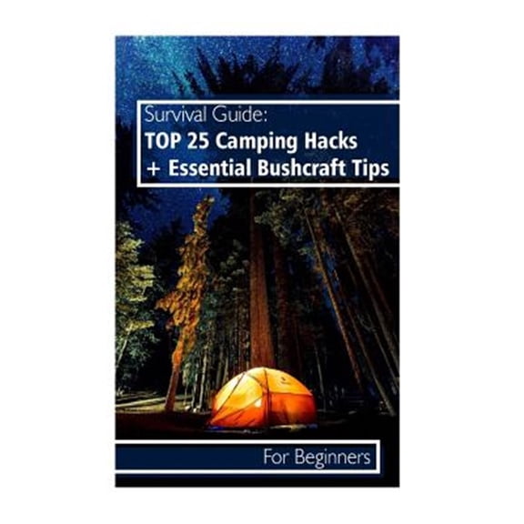 Survival Guide Top 25 Camping Hacks + Essential Bushcraft Tips for Beginners : Outdoor Survival Guide, Camping for Beginners, Bushcraft Guide