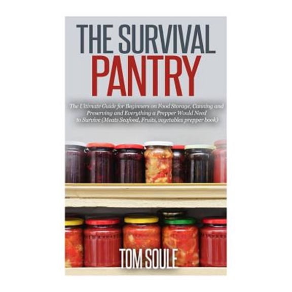 The Survival Pantry : The Ultimate Guide for Beginners on Food Storage, Canning and Preserving and Everything a Prepper Would Need to Survive (Meats Seafood, Fruits, Vegetables Pre