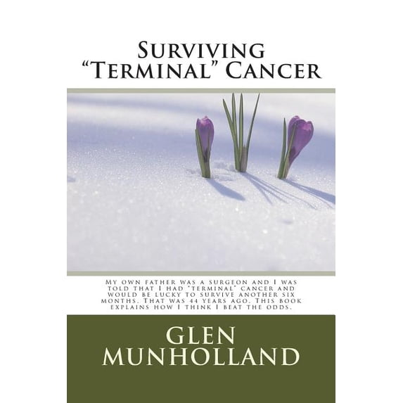Surviving Terminal Cancer : My own father was a surgeon and I was told that I had "terminal" cancer and I would be lucky to survive another six months. That was 44 years ago. This book explains how I