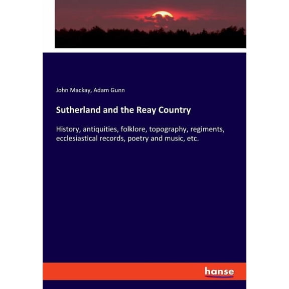 Sutherland and the Reay Country: History, antiquities, folklore, topography, regiments, ecclesiastical records, poetry a, (Paperback)