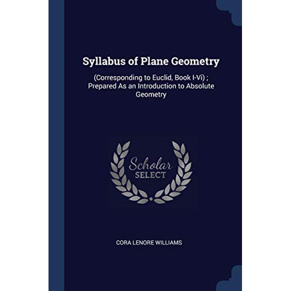 Syllabus of Plane Geometry: Corresponding to Euclid, Book I-Vi ; Prepared As an Introduction to Absolute Geometry Paperback 1376586169 9781376586169 Cora Lenore Williams