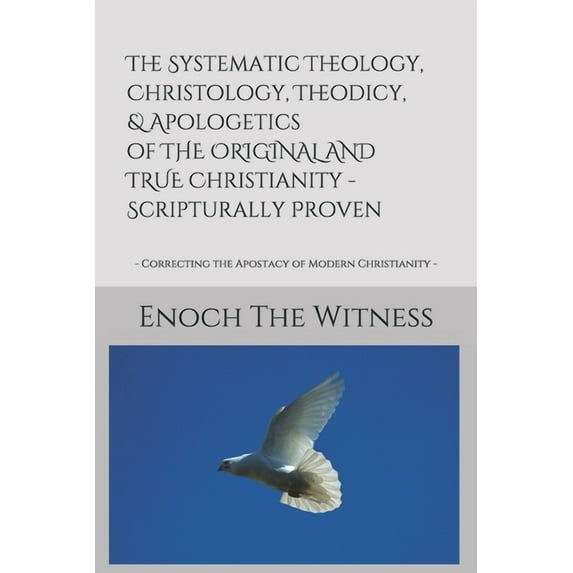The Systematic Theology, Christology, Theodicy, & Apologetics of THE ORIGINAL AND TRUE Christianity - Scripturally Proven: - Correcting the Apostacy of Modern Christianity - (Paperback)
