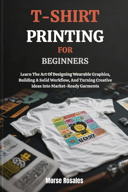 T-Shirt Printing for Beginners: Learn The Art Of Designing Wearable Graphics, Building A Solid Workflow, And Turning Cre, (Paperback)